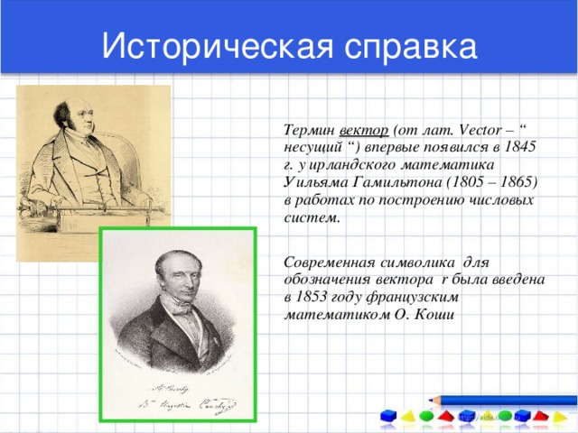 Историческая справка  Термин вектор (от лат. Vector – “ несущий “) впервые появился в 1845 г. у ирландского математика Уильяма Гамильтона (1805 – 1865) в работах по построению числовых систем.   Современная символика для обозначения вектора r была введена в 1853 году французским математиком О. Коши