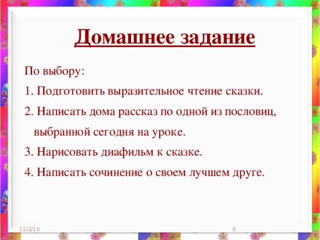 Домашнее задание  По выбору: 1. Подготовить выразительное чтение сказки. 2. Написать дома рассказ по одной из пословиц,  выбранной сегодня на уроке. 3. Нарисовать диафильм к сказке. 4. Написать сочинение о своем лучшем друге. 11/2/16