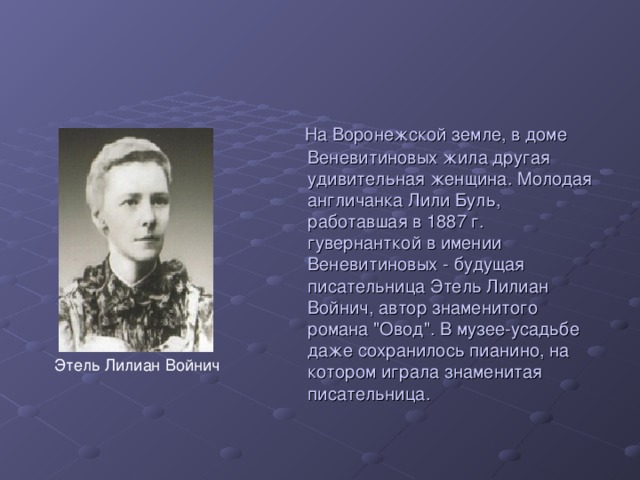 На Воронежской земле, в доме Веневитиновых жила другая удивительная женщина. Молодая англичанка Лили Буль, работавшая в 1887 г. гувернанткой в имении Веневитиновых - будущая писательница Этель Лилиан Войнич, автор знаменитого романа 