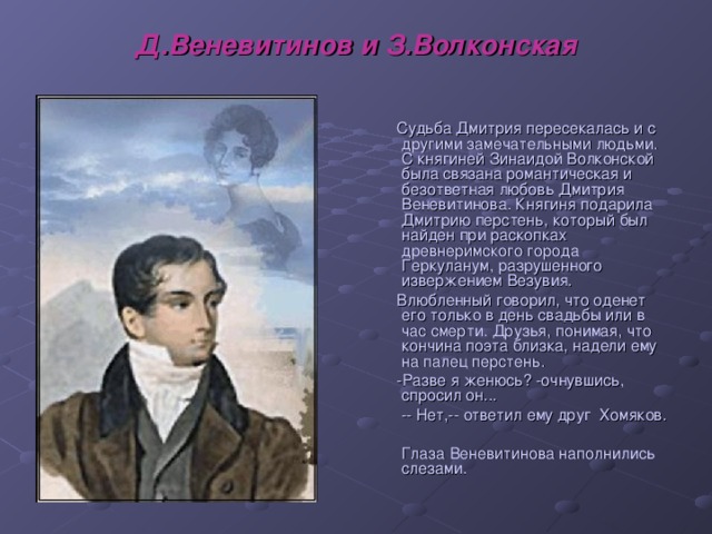 Д.Веневитинов и З.Волконская  Судьба Дмитрия пересекалась и с другими замечательными людьми. С княгиней Зинаидой Волконской была связана романтическая и безответная любовь Дмитрия Веневитинова. Княгиня подарила Дмитрию перстень, который был найден при раскопках древнеримского города Геркуланум, разрушенного извержением Везувия.  Влюбленный говорил, что оденет его только в день свадьбы или в час смерти. Друзья, понимая, что кончина поэта близка, надели ему на палец перстень.  -Разве я женюсь? -очнувшись, спросил он...  -- Нет,-- ответил ему друг Хомяков.    Глаза Веневитинова наполнились слезами.   