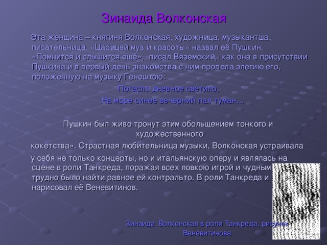 Зинаида Волконская  Эта женщина – княгиня Волконская, художница, музыкантша, писательница. «Царицей муз и красоты» назвал её Пушкин. «Помнится и слышится ещё», -писал Вяземский,- как она в присутствии Пушкина и в первый день знакомства с ним пропела элегию его, положенную на музыку Генештою:  Погасло дневное светило,  На море синее вечерний пал туман…  Пушкин был живо тронут этим обольщением тонкого и художественного  кокетства». Страстная любительница музыки, Волконская устраивала  у себя не только концерты, но и итальянскую оперу и являлась на сцене в роли Танкреда, поражая всех ловкою игрой и чудным голосом: трудно было найти равное ей контральто. В роли Танкреда и нарисовал её Веневитинов. Зинаида  Волконская в роли Танкреда, рисунок Веневитинова