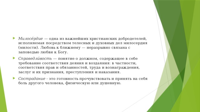 Милосе́рдие — одна из важнейших христианских добродетелей, исполняемая посредством телесных и духовных дел милосердия (милости). Любовь к ближнему — неразрывно связана с заповедью любви к Богу. Справедли́вость — понятие о должном, содержащее в себе требование соответствия деяния и воздаяния: в частности, соответствия прав и обязанностей, труда и вознаграждения, заслуг и их признания, преступления и наказания. Сострадание - это готовность прочувствовать и принять на себя боль другого человека, физическую или душевную.