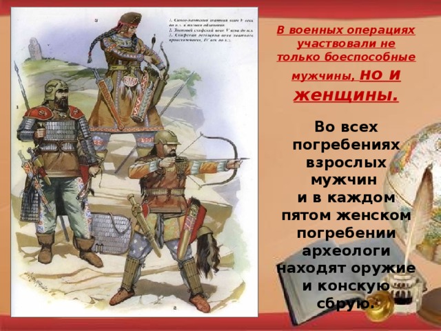 В военных операциях участвовали не только боеспособные мужчины, но и женщины. Во всех погребениях взрослых мужчин и в каждом пятом женском погребении археологи находят оружие и конскую сбрую.