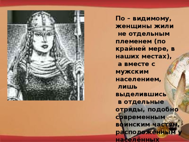 По – видимому, женщины жили  не отдельным племенем (по крайней мере, в наших местах),  а вместе с мужским населением,  лишь выделившись  в отдельные отряды, подобно современным воинским частям, расположенным у населённых пунктов.