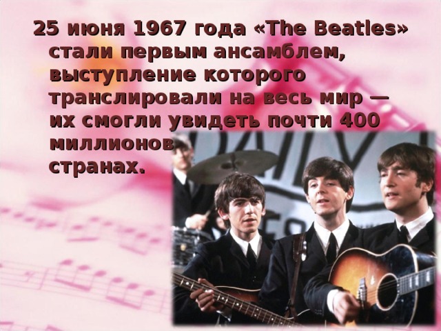 25 июня 1967 года «The Beatles» стали первым ансамблем, выступление которого транслировали на весь мир — их смогли увидеть почти 400 миллионов человек во всех странах.