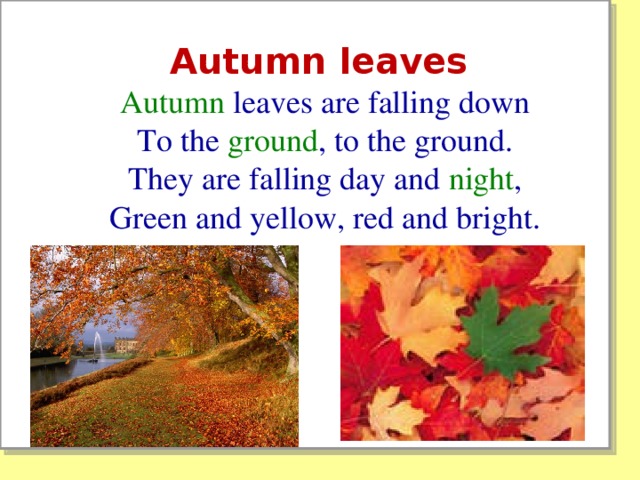 Autumn leaves Autumn leaves are falling down  To the ground , to the ground.  They are falling day and night ,  Green and yellow, red and bright.