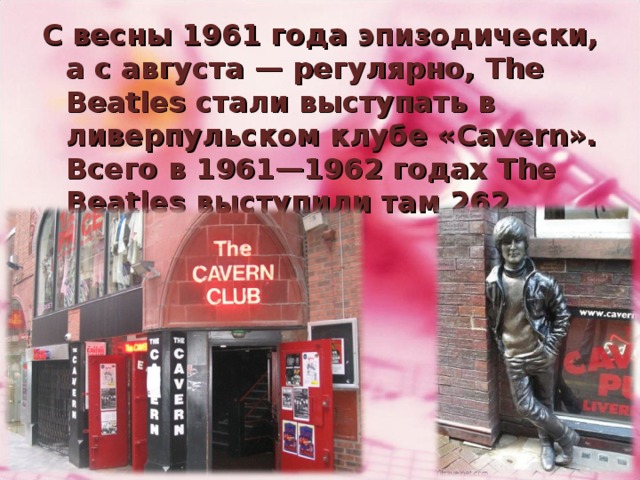С весны 1961 года эпизодически, а с августа — регулярно, The Beatles стали выступать в ливерпульском клубе «Cavern». Всего в 1961—1962 годах The Beatles выступили там 262 раза.