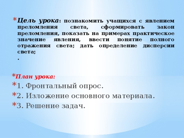 Цель урока : познакомить учащихся с явлением преломления света, сформировать закон преломления, показать на примерах практическое значение явления, ввести понятие полного отражения света; дать определение дисперсии света;  . План урока: 1. Фронтальный опрос. 2. Изложение основного материала. 3. Решение задач.