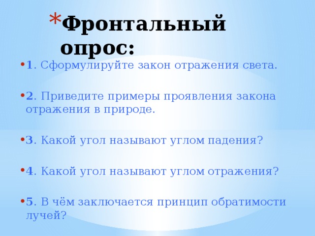 Фронтальный опрос: 1 . Сформулируйте закон отражения света. 2 . Приведите примеры проявления закона отражения в природе. 3 . Какой угол называют углом падения? 4 . Какой угол называют углом отражения? 5 . В чём заключается принцип обратимости лучей?