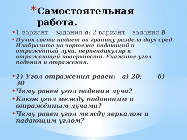 Самостоятельная работа. 1 вариант – задания а ; 2 вариант – задания б Пучок света падает на границу раздела двух сред. Изобразите на чертеже падающий и отражённый лучи, перпендикуляр к отражающей поверхности. Укажите угол падения и отражения.  1) Угол отражения равен: а) 20; б) 30 Чему равен угол падения луча? Каков угол между падающим и отражённым лучами? Чему равен угол между зеркалом и падающим углом?