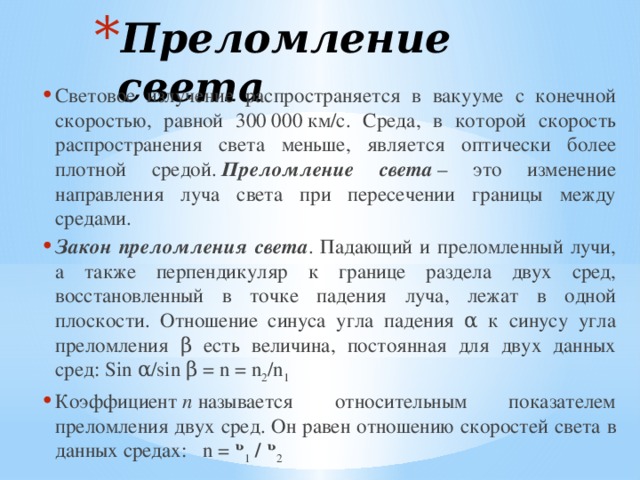 Преломление света Световое излучение распространяется в вакууме с конечной скоростью, равной 300 000 км/с. Среда, в которой скорость распространения света меньше, является оптически более плотной средой.  Преломление света  – это изменение направления луча света при пересечении границы между средами. Закон преломления света . Падающий и преломленный лучи, а также перпендикуляр к границе раздела двух сред, восстановленный в точке падения луча, лежат в одной плоскости. Отношение синуса угла падения α к синусу угла преломления β есть величина, постоянная для двух данных сред: Sin α/sin β = n = n 2 /n 1 Коэффициент  n  называется относительным показателем преломления двух сред. Он равен отношению скоростей света в данных средах:   n = ᶹ 1  / ᶹ 2