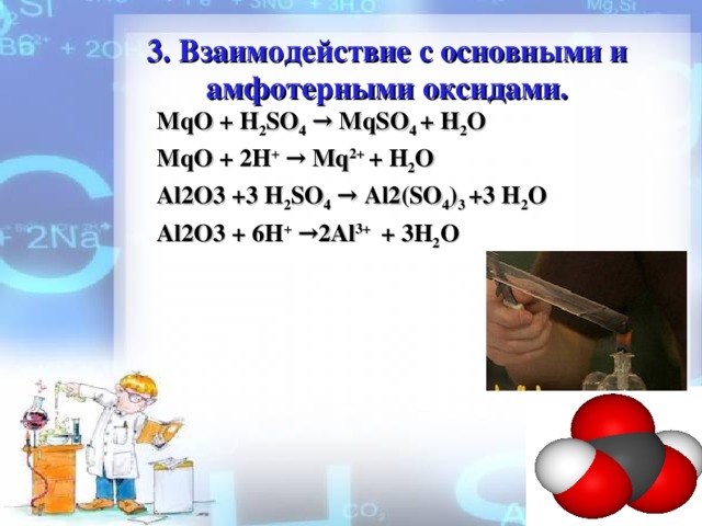 3 . Взаимодействие с о c новными и амфотерными оксидами. MqO + H 2 SO 4 → MqSO 4 + H 2 O MqO + 2 H + → Mq 2 +  + H 2 O Al2O3 +3 H 2 SO 4 → Al2(SO 4 ) 3 +3 H 2 O Al2O3 + 6 H + →2Al 3+   + 3H 2 O