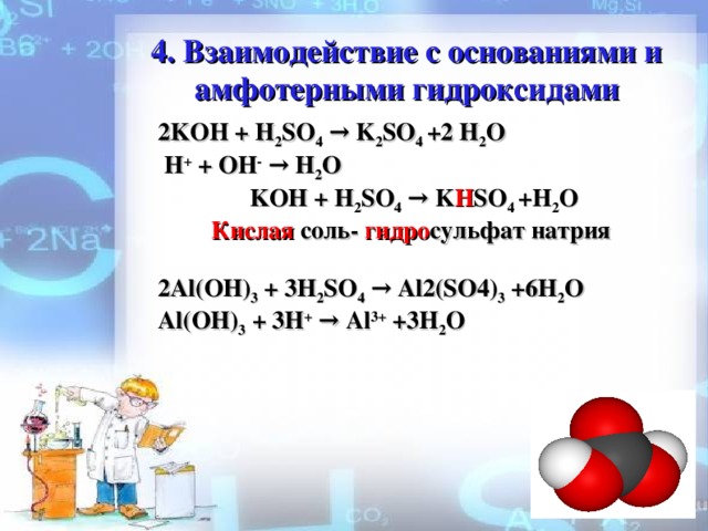 4 . Взаимодействие с основаниями и амфотерными гидроксидами 2KOH + H 2 SO 4 → K 2 SO 4 +2 H 2 O  H + + ОН - →  H 2 O  KOH + H 2 SO 4 → K H SO 4 +H 2 O  Кислая  соль- гидро сульфат натрия  2Al(OH) 3 + 3H 2 SO 4 → Al2(SO4) 3 +6H 2 O Al(OH) 3 + 3 H + → Al 3+ +3H 2 O