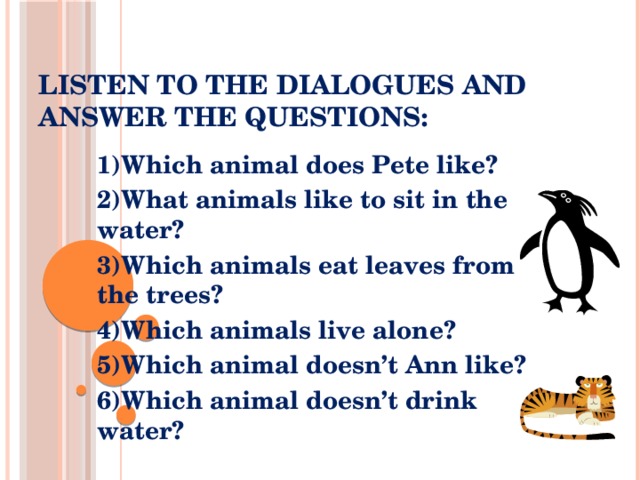 Listen to the dialogues and answer the questions: 1)Which animal does Pete like? 2)What animals like to sit in the water? 3)Which animals eat leaves from the trees? 4)Which animals live alone? 5)Which animal doesn’t Ann like? 6)Which animal doesn’t drink water?