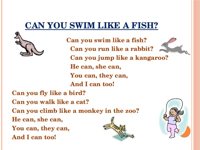 CAN YOU SWIM LIKE A FISH?  Can you swim like a fish?  Can you run like a rabbit?  Can you jump like a kangaroo?  He can, she can,  You can, they can,  And I can too! Can you fly like a bird? Can you walk like a cat? Can you climb like a monkey in the zoo? He can, she can, You can, they can, And I can too!