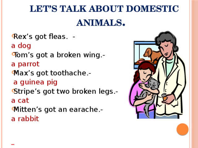 Let’s talk about domestic animals .   Rex’s got fleas. - a dog Tom’s got a broken wing.- a parrot Max’s got toothache.-  a guinea pig Stripe’s got two broken legs.- a cat Mitten’s got an earache.- a rabbit