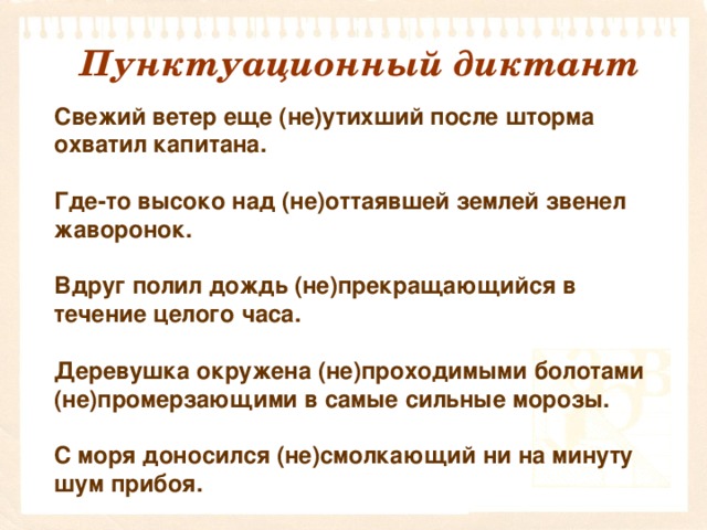 Пунктуационный диктант   Свежий ветер еще (не)утихший после шторма охватил капитана.   Где-то высоко над (не)оттаявшей землей звенел жаворонок.   Вдруг полил дождь (не)прекращающийся в течение целого часа.   Деревушка окружена (не)проходимыми болотами (не)промерзающими в самые сильные морозы.   С моря доносился (не)смолкающий ни на минуту шум прибоя.