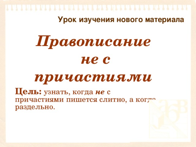 Урок изучения нового материала   Правописание не с причастиями  Цель:  узнать, когда не  с причастиями пишется слитно, а когда раздельно.