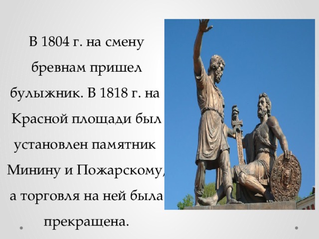 В 1804 г. на смену бревнам пришел булыжник. В 1818 г. на Красной площади был установлен памятник Минину и Пожарскому, а торговля на ней была прекращена.