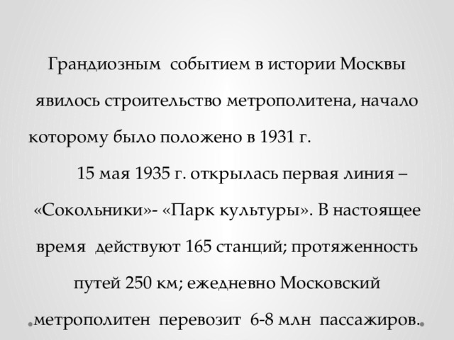Грандиозным событием в истории Москвы явилось строительство метрополитена, начало которому было положено в 1931 г. 15 мая 1935 г. открылась первая линия – «Сокольники»- «Парк культуры». В настоящее время действуют 165 станций; протяженность путей 250 км; ежедневно Московский метрополитен перевозит 6-8 млн пассажиров.
