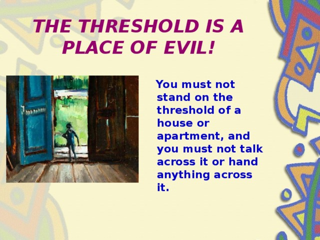 THE THRESHOLD IS A PLACE OF EVIL!  You must not stand on the threshold of a house or apartment, and you must not talk across it or hand anything across it.