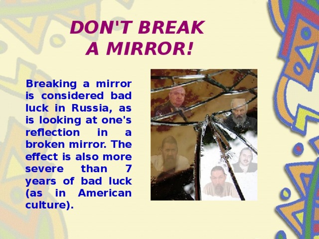DON'T BREAK  A MIRROR!  Breaking a mirror is considered bad luck in Russia, as is looking at one's reflection in a broken mirror. The effect is also more severe than 7 years of bad luck (as in American culture).