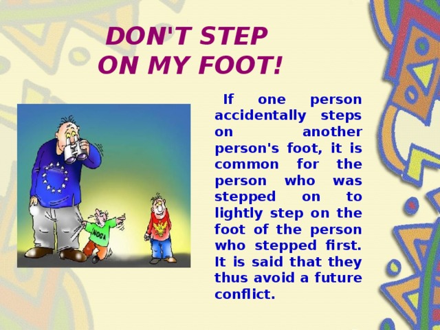 DON'T STEP  ON MY FOOT!  If one person accidentally steps on another person's foot, it is common for the person who was stepped on to lightly step on the foot of the person who stepped first. It is said that they thus avoid a future conflict.