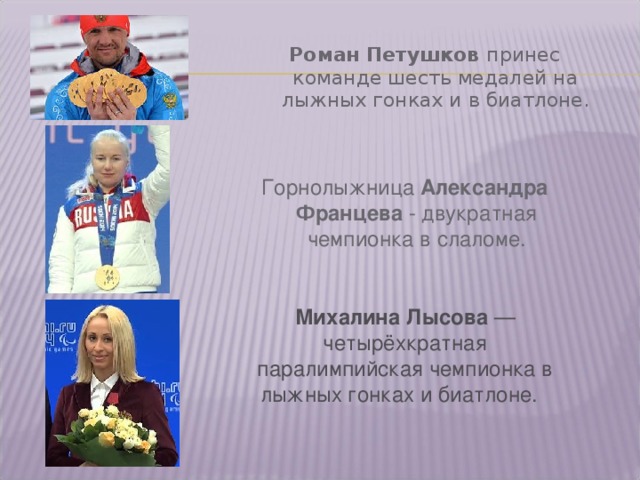 Роман Петушков принес команде шесть медалей на лыжных гонках и в биатлоне. Горнолыжница Александра Францева - двукратная чемпионка в слаломе. Михалина Лысова  — четырёхкратная паралимпийская чемпионка в лыжных гонках и биатлоне. 