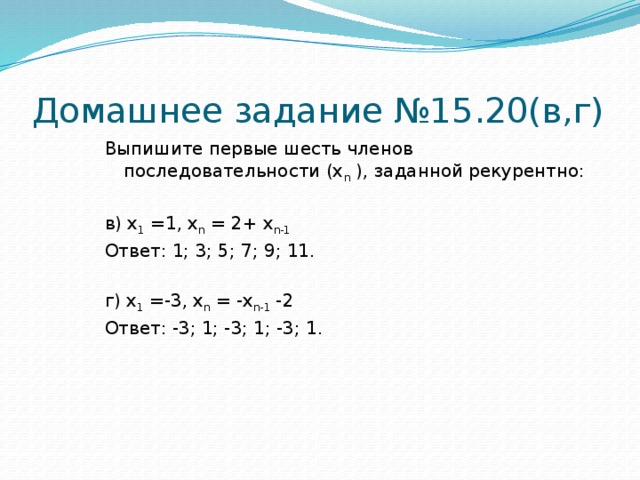 Домашнее задание №15.20(в,г) Выпишите первые шесть членов последовательности (х n ), заданной рекурентно: в) х 1 =1, х n = 2+ х n-1  Ответ: 1; 3; 5; 7; 9; 11. г) х 1 =-3, х n = -х n-1 -2 Ответ: -3; 1; -3; 1; -3; 1.