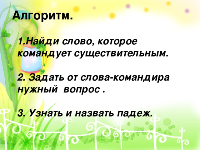 Алгоритм.   1.Найди слово, которое командует существительным. 2. Задать от слова-командира нужный вопрос . 3. Узнать и назвать падеж.