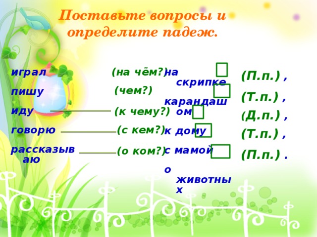 Поставьте вопросы и определите падеж. играл (на чём?) на скрипке    карандашом пишу   к дому иду   говорю с мамой   рассказываю о животных     (П.п.)  ,  (чем?)  (Т.п.) ,   (к чему?)  ( Д.п.) , (с кем?)   (Т.п.) ,   (о ком?)  (П.п.) .