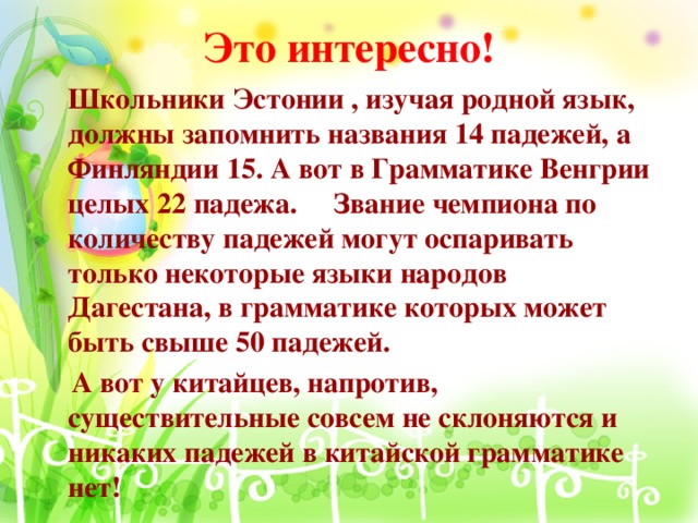 Это интересно!  Школьники Эстонии , изучая родной язык, должны запомнить названия 14 падежей, а Финляндии 15. А вот в Грамматике Венгрии целых 22 падежа. Звание чемпиона по количеству падежей могут оспаривать только некоторые языки народов Дагестана, в грамматике которых может быть свыше 50 падежей.  А вот у китайцев, напротив, существительные совсем не склоняются и никаких падежей в китайской грамматике нет!