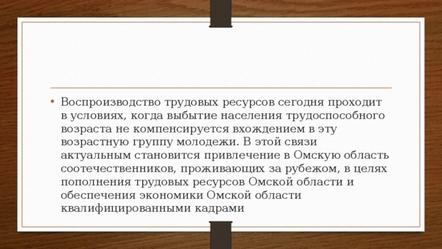 Воспроизводство трудовых ресурсов сегодня проходит в условиях, когда выбытие населения трудоспособного возраста не компенсируется вхождением в эту возрастную группу молодежи. В этой связи актуальным становится привлечение в Омскую область соотечественников, проживающих за рубежом, в целях пополнения трудовых ресурсов Омской области и обеспечения экономики Омской области квалифицированными кадрами