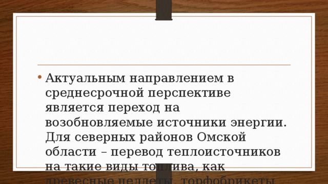 Актуальным направлением в среднесрочной перспективе является переход на возобновляемые источники энергии. Для северных районов Омской области – перевод теплоисточников на такие виды топлива, как древесные пеллеты, торфобрикеты