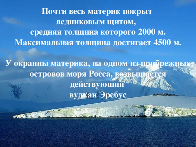 Почти весь материк покрыт ледниковым щитом, средняя толщина которого 2000 м. Максимальная толщина достигает 4500 м.  У окраины материка, на одном из прибрежных островов моря Росса, возвышается действующий вулкан Эребус