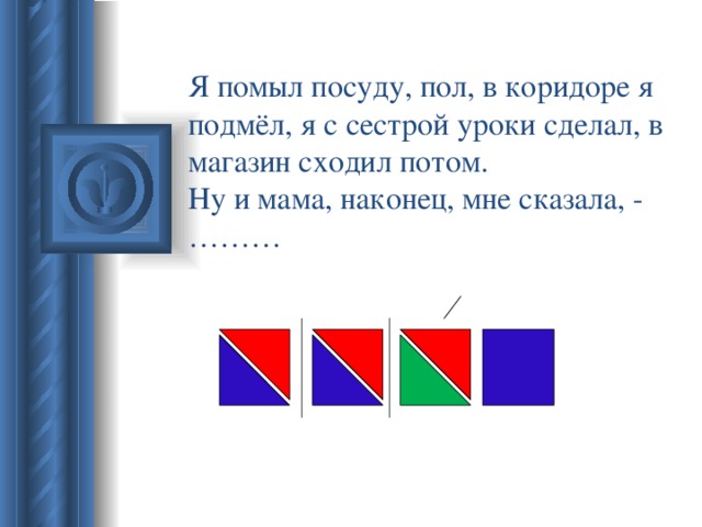 Я помыл посуду, пол, в коридоре я подмёл, я с сестрой уроки сделал, в магазин сходил потом.  Ну и мама, наконец, мне сказала, - ………