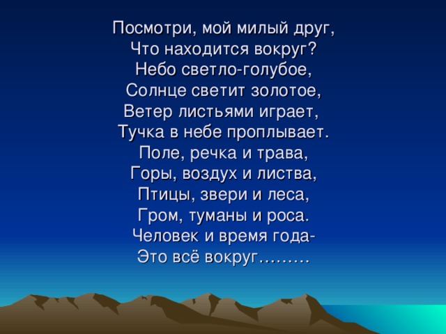 Посмотри, мой милый друг,  Что находится вокруг?  Небо светло-голубое,  Солнце светит золотое,  Ветер листьями играет,  Тучка в небе проплывает.  Поле, речка и трава,  Горы, воздух и листва,  Птицы, звери и леса,  Гром, туманы и роса.  Человек и время года-  Это всё вокруг………