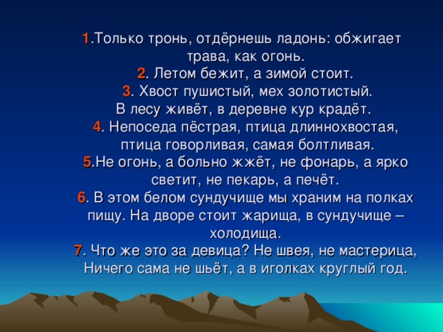 1 .Только тронь, отдёрнешь ладонь: обжигает трава, как огонь.  2 . Летом бежит, а зимой стоит.   3 . Хвост пушистый, мех золотистый.  В лесу живёт, в деревне кур крадёт.  4 . Непоседа пёстрая, птица длиннохвостая,  птица говорливая, самая болтливая.  5 .Не огонь, а больно жжёт, не фонарь, а ярко светит, не пекарь, а печёт.  6 . В этом белом сундучище мы храним на полках пищу. На дворе стоит жарища, в сундучище – холодища.  7 . Что же это за девица? Не швея, не мастерица, Ничего сама не шьёт, а в иголках круглый год.