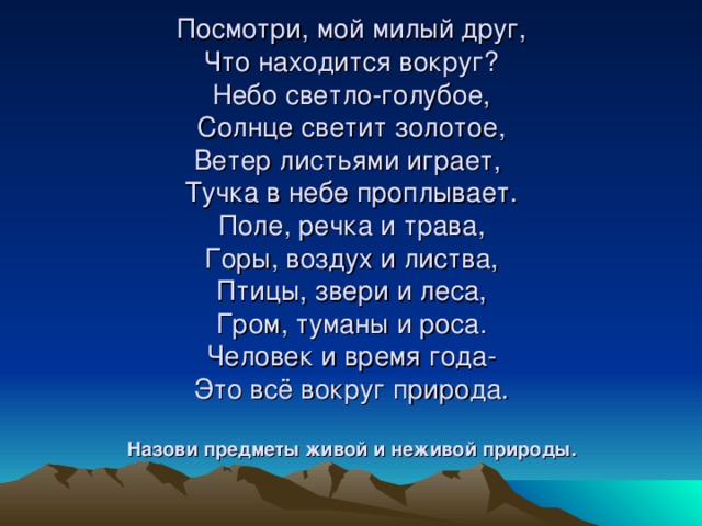 Посмотри, мой милый друг,  Что находится вокруг?  Небо светло-голубое,  Солнце светит золотое,  Ветер листьями играет,  Тучка в небе проплывает.  Поле, речка и трава,  Горы, воздух и листва,  Птицы, звери и леса,  Гром, туманы и роса.  Человек и время года-  Это всё вокруг природа.   Назови предметы живой и неживой природы.