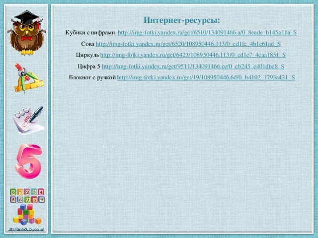 Интернет-ресурсы: Кубики с цифрами http://img-fotki.yandex.ru/get/6510/134091466.a/0_8eade_b145a1ba_S  Сова http://img-fotki.yandex.ru/get/6520/108950446.113/0_cd1fc_4b1c61ad_S  Циркуль http://img-fotki.yandex.ru/get/6423/108950446.113/0_cd1e7_4caa1851_S  Цифра 5 http://img-fotki.yandex.ru/get/9511/134091466.ce/0_cb245_e401dbc8_S  Блокнот с ручкой http://img-fotki.yandex.ru/get/19/108950446.6d/0_b4102_1793a431_S
