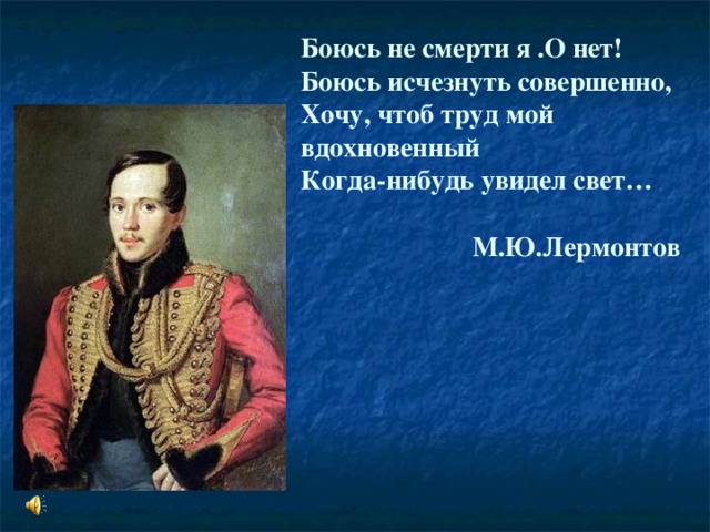 Боюсь не смерти я .О нет!  Боюсь исчезнуть совершенно,  Хочу, чтоб труд мой вдохновенный  Когда-нибудь увидел свет…    М.Ю.Лермонтов