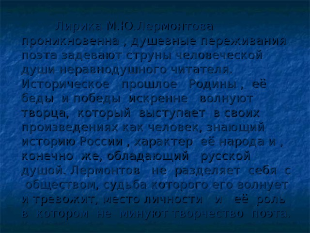 Лирика М.Ю.Лермонтова проникновенна , душевные переживания поэта задевают струны человеческой души неравнодушного читателя. Историческое прошлое Родины , её беды и победы искренне волнуют творца, который выступает в своих произведениях как человек, знающий историю России , характер её народа и , конечно же, обладающий русской душой. Лермонтов не разделяет себя с обществом, судьба которого его волнует и тревожит, место личности и её роль в котором не минуют творчество поэта.