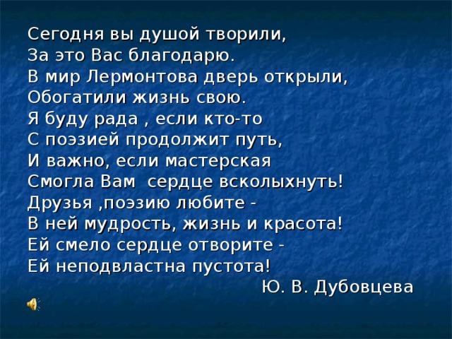 Сегодня вы душой творили, За это Вас благодарю. В мир Лермонтова дверь открыли, Обогатили жизнь свою. Я буду рада , если кто-то С поэзией продолжит путь, И важно, если мастерская Смогла Вам сердце всколыхнуть! Друзья ,поэзию любите - В ней мудрость, жизнь и красота! Ей смело сердце отворите - Ей неподвластна пустота!  Ю. В. Дубовцева