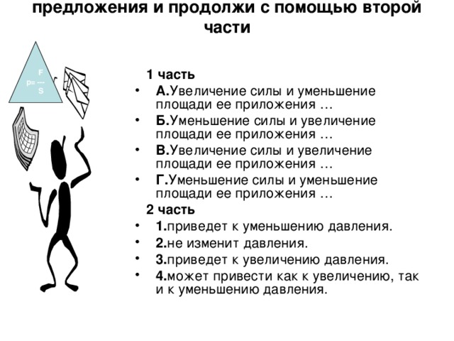 Задание:из первой части выбери начало предложения и продолжи с помощью второй части  F р= ---  S   1 часть А. Увеличение силы и уменьшение площади ее приложения … Б. Уменьшение силы и увеличение площади ее приложения … В. Увеличение силы и увеличение площади ее приложения … Г. Уменьшение силы и уменьшение площади ее приложения …   2 часть