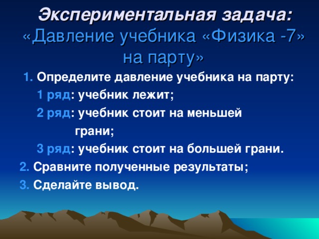 Экспериментальная задача:  «Давление учебника «Физика -7» на парту»  1. Определите давление учебника на парту:  1 ряд : учебник лежит;  2 ряд : учебник стоит на меньшей  грани;  3 ряд : учебник стоит на большей грани. 2. Сравните полученные результаты; 3. Сделайте вывод.