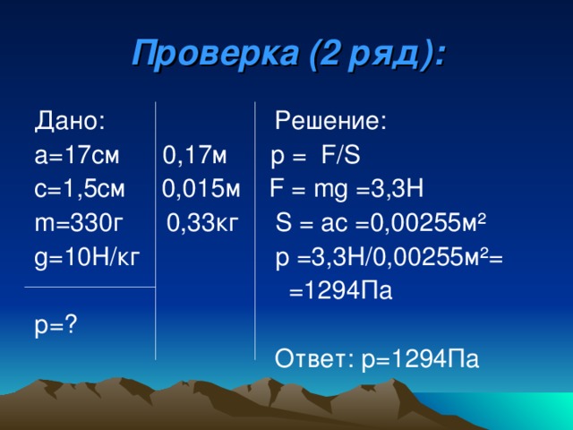 Проверка (2 ряд): Дано: Решение: а=17см 0,17м р  = F/S с= 1 ,5см  0,015м   F = mg = 3,3Н m= 330г  0,33кг   S = a с = 0,00255м ² g=10H/ кг   p = 3,3Н/0,00255м ² =  =1294Па  р=?   Ответ: р=1294Па