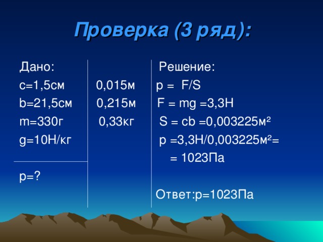 Проверка (3 ряд): Дано: Решение: с=1,5см 0,015м р  = F/S b =21,5см  0,215м   F = mg = 3,3Н m= 330г    0,33кг S = с b = 0,003225м ² g=10H/ кг   p = 3,3Н/0,003225м ² =   = 1023Па р=?    Ответ:р=1023Па