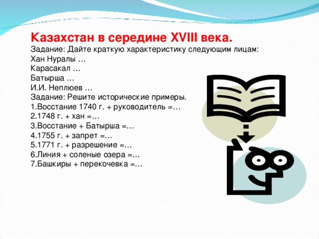 Казахстан в середине XVIII века.  Задание: Дайте краткую характеристику следующим лицам:  Хан Нуралы …  Карасакал …  Батырша …  И.И. Неплюев …  Задание: Решите исторические примеры.  1.Восстание 1740 г. + руководитель =…  2.1748 г. + хан =…  3.Восстание + Батырша =…  4.1755 г. + запрет =…  5.1771 г. + разрешение =…  6.Линия + соленые озера =…  7.Башкиры + перекочевка =…