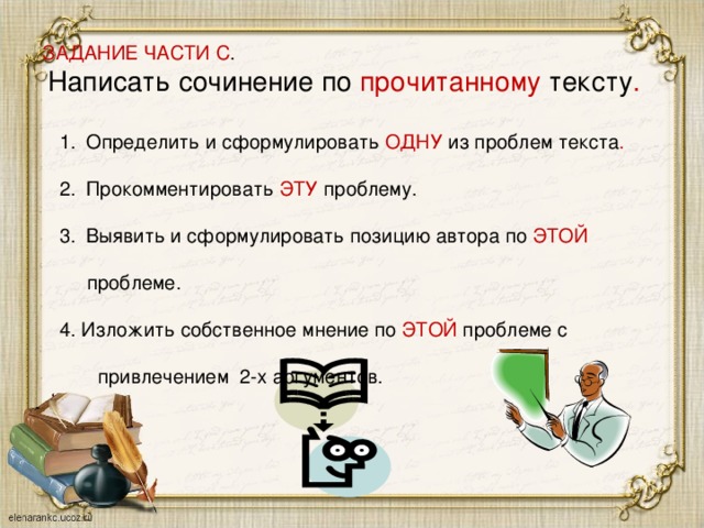 ЗАДАНИЕ ЧАСТИ С .   Написать сочинение по прочитанному тексту . Определить и сформулировать ОДНУ из проблем текста . Прокомментировать ЭТУ проблему. Выявить и сформулировать позицию автора по ЭТОЙ  проблеме. 4. Изложить собственное мнение по ЭТОЙ проблеме с  привлечением 2-х аргументов.