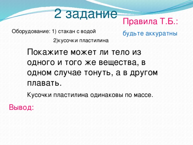 2 задание Правила Т.Б.: будьте аккуратны Оборудование: 1) стакан с водой  2)кусочки пластилина Покажите может ли тело из одного и того же вещества, в одном случае тонуть, а в другом плавать. Кусочки пластилина одинаковы по массе. Вывод: